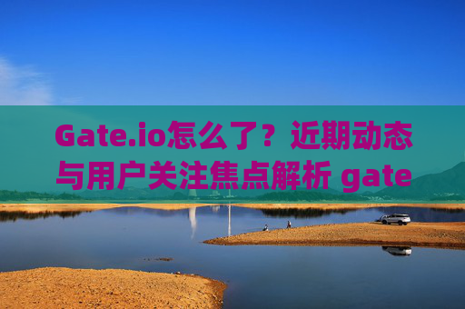 Gate.io怎么了？近期动态与用户关注焦点解析 gateio怎么了