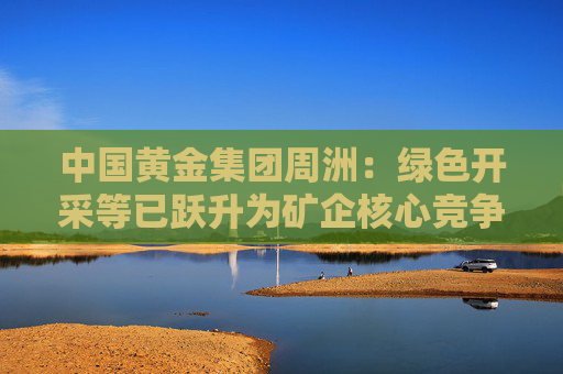 中国黄金集团周洲：绿色开采等已跃升为矿企核心竞争力的关键要素