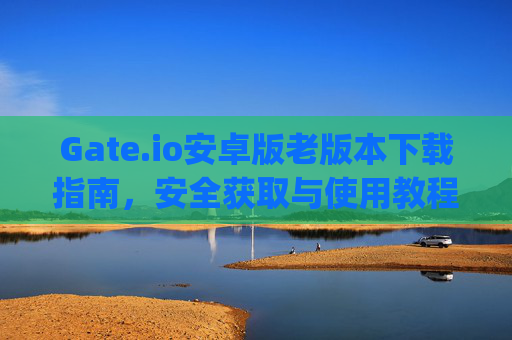 Gate.io安卓版老版本下载指南，安全获取与使用教程 gateio安卓版老版本下载