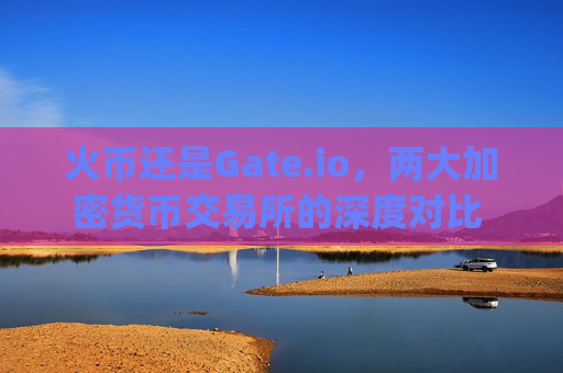 火币还是Gate.io，两大加密货币交易所的深度对比 火币还是gateio