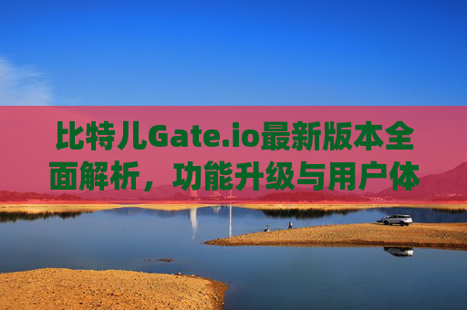 比特儿Gate.io最新版本全面解析，功能升级与用户体验优化 比特儿gate.io最新版本