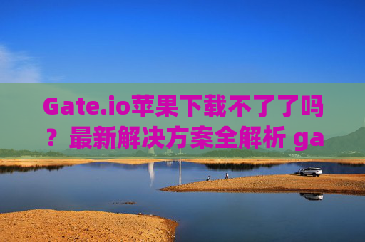 Gate.io苹果下载不了了吗？最新解决方案全解析 gateio苹果下载不了了吗