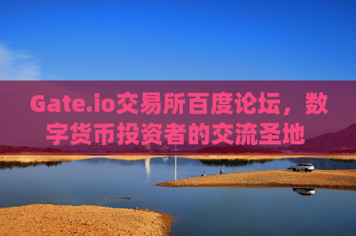 Gate.io交易所百度论坛，数字货币投资者的交流圣地 gate.io交易所百度论坛