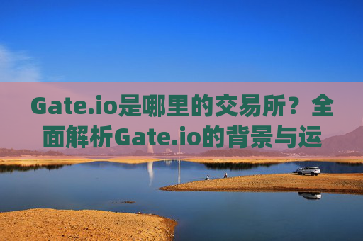 Gate.io是哪里的交易所？全面解析Gate.io的背景与运营情况 gate.io是哪里的交易所