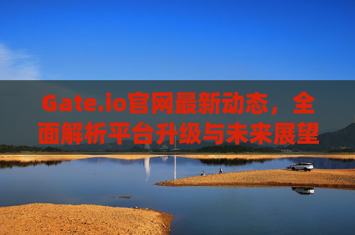Gate.io官网最新动态，全面解析平台升级与未来展望 gateio官网最新