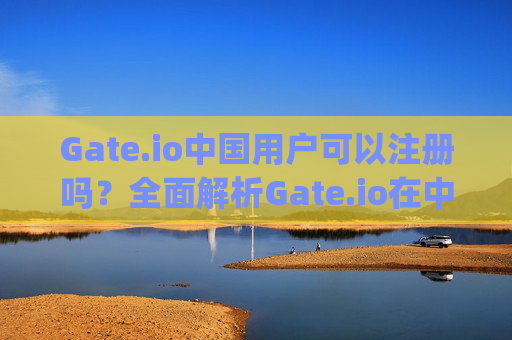 Gate.io中国用户可以注册吗？全面解析Gate.io在中国大陆的使用情况 gateio中国用户可以注册吗