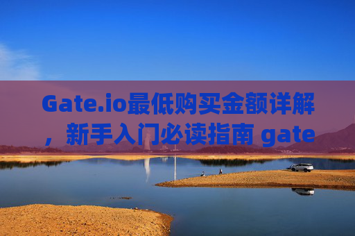Gate.io最低购买金额详解，新手入门必读指南 gateio最低购买多少