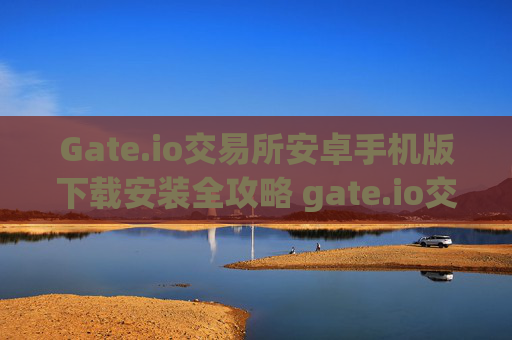 Gate.io交易所安卓手机版下载安装全攻略 gate.io交易所安卓下载安装手机版