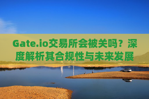 Gate.io交易所会被关吗？深度解析其合规性与未来发展 gate.io交易所会被关吗知乎