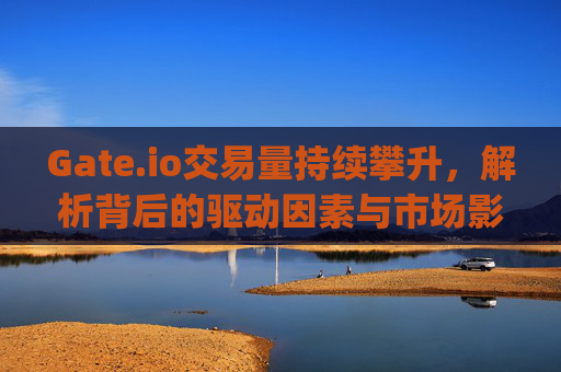 Gate.io交易量持续攀升，解析背后的驱动因素与市场影响 gateio交易量