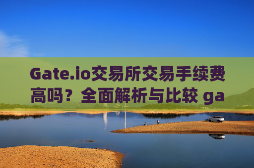 Gate.io交易所交易手续费高吗？全面解析与比较 gate.io交易所交易手续费高吗