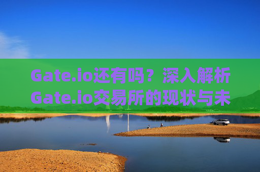 Gate.io还有吗？深入解析Gate.io交易所的现状与未来 gateio还有吗