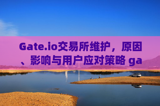 Gate.io交易所维护，原因、影响与用户应对策略 gate.io交易所维护