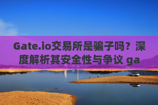 Gate.io交易所是骗子吗？深度解析其安全性与争议 gate.io交易所骗子