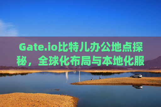 Gate.io比特儿办公地点探秘，全球化布局与本地化服务 gateio比特儿办公地点