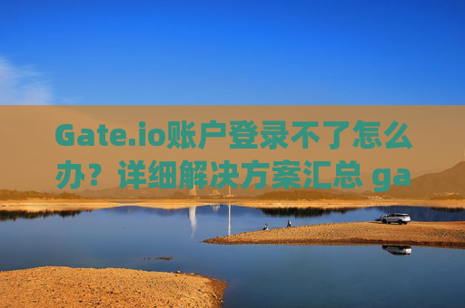Gate.io账户登录不了怎么办？详细解决方案汇总 gateio账户登录不了怎么办