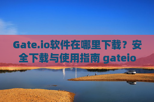 Gate.io软件在哪里下载？安全下载与使用指南 gateio软件在哪里下载