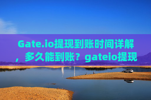 Gate.io提现到账时间详解，多久能到账？gateio提现到货币多久到账