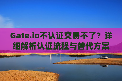 Gate.io不认证交易不了？详细解析认证流程与替代方案 gateio不认证交易不了
