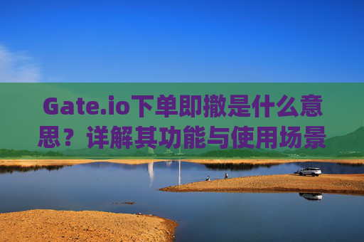 Gate.io下单即撤是什么意思？详解其功能与使用场景 gateio下单即撤什么意思