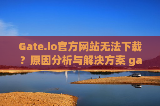 Gate.io官方网站无法下载？原因分析与解决方案 gateio官方网站无法下载