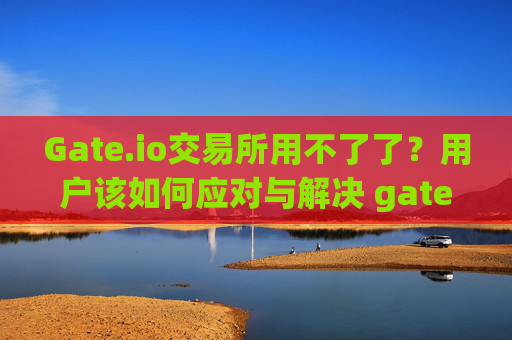 Gate.io交易所用不了了？用户该如何应对与解决 gate.io交易所用不了了