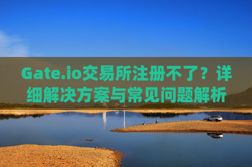 Gate.io交易所注册不了？详细解决方案与常见问题解析 gate.io交易所注册不了