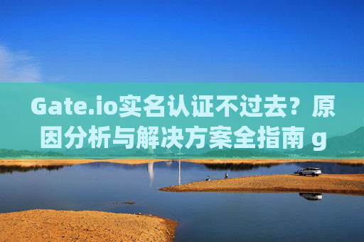 Gate.io实名认证不过去？原因分析与解决方案全指南 gateio实名认证不过去