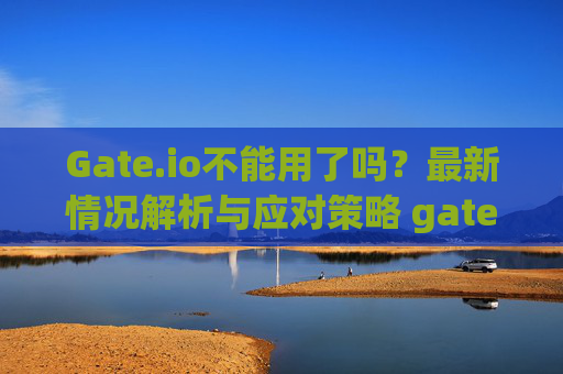 Gate.io不能用了吗？最新情况解析与应对策略 gateio不能用了吗