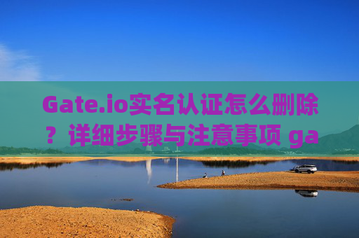 Gate.io实名认证怎么删除？详细步骤与注意事项 gateio实名认证怎么删除
