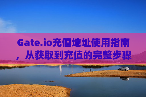 Gate.io充值地址使用指南，从获取到充值的完整步骤 gateio充值地址怎么用