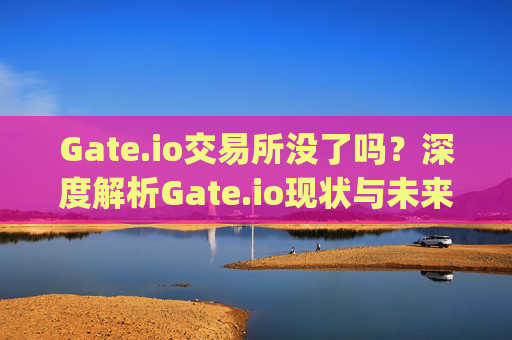 Gate.io交易所没了吗？深度解析Gate.io现状与未来发展 gate.io交易所没了吗