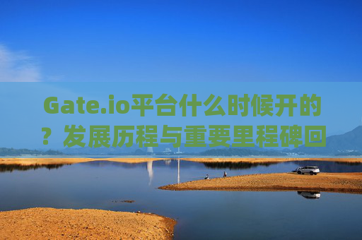Gate.io平台什么时候开的？发展历程与重要里程碑回顾 gateio平台什么时候开的