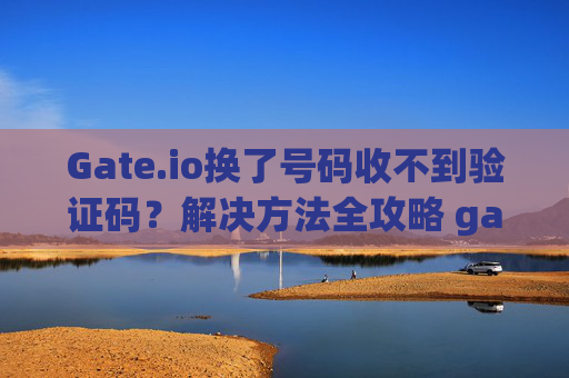 Gate.io换了号码收不到验证码？解决方法全攻略 gateio换了号码收不到验证码