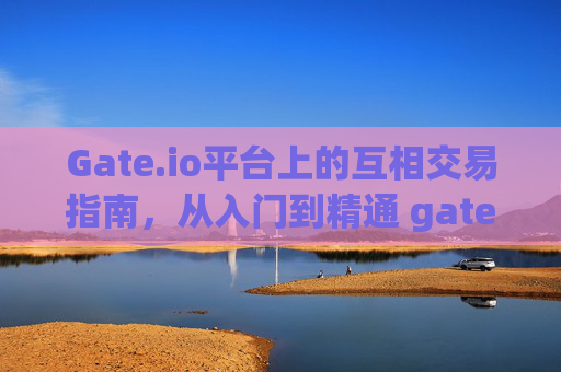 Gate.io平台上的互相交易指南，从入门到精通 gate.io怎么互相交易