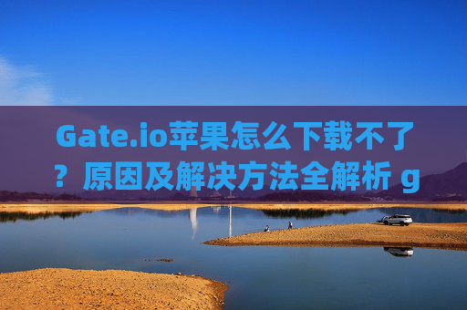 Gate.io苹果怎么下载不了？原因及解决方法全解析 gateio苹果怎么下载不了