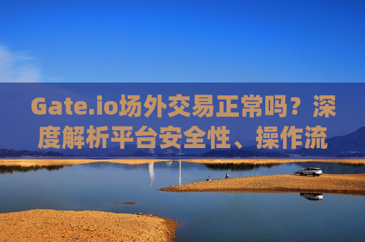 Gate.io场外交易正常吗？深度解析平台安全性、操作流程与用户反馈 gate.io场外交易正常吗