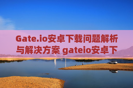 Gate.io安卓下载问题解析与解决方案 gateio安卓下载不下来