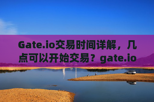 Gate.io交易时间详解，几点可以开始交易？gate.io几点交易