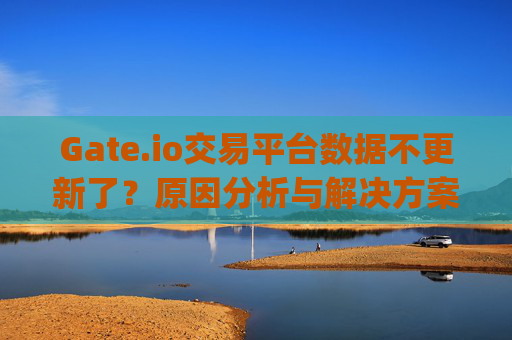 Gate.io交易平台数据不更新了？原因分析与解决方案 gateio交易平台数据不更新了
