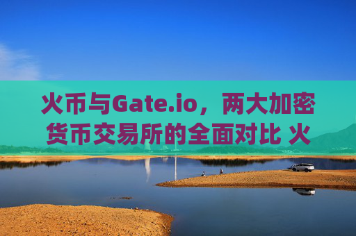 火币与Gate.io，两大加密货币交易所的全面对比 火币比gateio