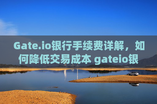 Gate.io银行手续费详解，如何降低交易成本 gateio银行手续费