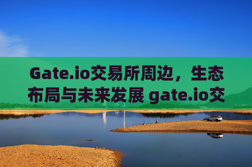 Gate.io交易所周边，生态布局与未来发展 gate.io交易所周边