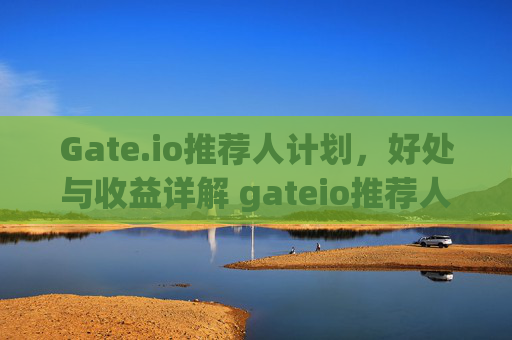 Gate.io推荐人计划，好处与收益详解 gateio推荐人好处多少