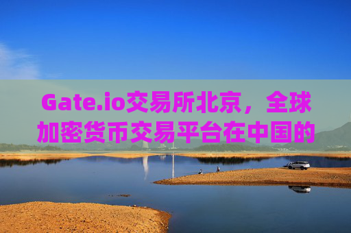 Gate.io交易所北京，全球加密货币交易平台在中国的布局与影响 gate.io交易所北京