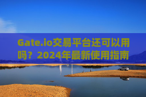 Gate.io交易平台还可以用吗？2024年最新使用指南 gate.io交易平台还可以用吗