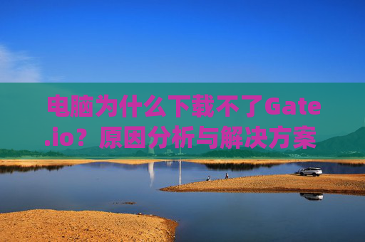 电脑为什么下载不了Gate.io？原因分析与解决方案 电脑为什么下载不了gateio
