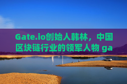 Gate.io创始人韩林，中国区块链行业的领军人物 gateio创始人是哪国的