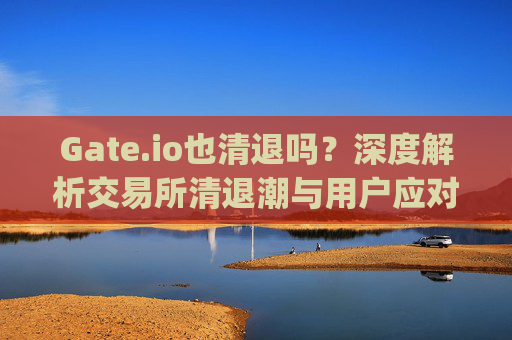 Gate.io也清退吗？深度解析交易所清退潮与用户应对策略 gateio也清退吗