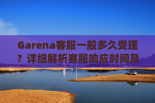 Garena客服一般多久受理？详细解析客服响应时间及应对策略 garena客服一般多久受理
